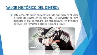 VALOR HISTÓRICO DEL DINERO:
 Este concepto surge para estudiar de qué manera el valor
o suma de dinero en el presente, se convierte en otra
cantidad el día de mañana, un mes después, un trimestre
después, un semestre después o al año después.
 