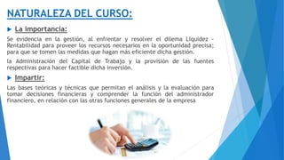 NATURALEZA DEL CURSO:
 La importancia:
Se evidencia en la gestión, al enfrentar y resolver el dilema Liquidez -
Rentabilidad para proveer los recursos necesarios en la oportunidad precisa;
para que se tomen las medidas que hagan más eficiente dicha gestión.
la Administración del Capital de Trabajo y la provisión de las fuentes
respectivas para hacer factible dicha inversión.
 Impartir:
Las bases teóricas y técnicas que permitan el análisis y la evaluación para
tomar decisiones financieras y comprender la función del administrador
financiero, en relación con las otras funciones generales de la empresa
 