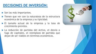 DECISIONES DE INVERSIÓN:
 Son las más importantes.
 Tienen que ver con la naturaleza de la estructura
económica de la empresa y su tipicidad.
 El tamaño actual de la empresa y la tasa de
crecimiento prevista.
 La reducción de partidas del Activo, el desvío o
fuga de capitales, el reemplazo de partidas que
dejan de ser viables en términos económicos.
 