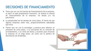 DECISIONES DE FINANCIAMIENTO
 Tiene que ver con las fuentes de financiamiento de la empresa,
es decir el lado propiamente financiero. Se analiza la mezcla
de financiamiento de la empresa: vía deuda y/o vía
patrimonio.
 La perpetuidad de las deudas de corto plazo. El hecho de que
algunas empresas estén más, proporcionalmente adeudadas
que otras.
 Tienen que ver con la estrategia y práctica para obtener un
préstamo de corto plazo, o la suscripción de un contrato de
arrendamiento, o la venta de bonos y acciones para financiar
la empresa en el largo plazo, así como con la política de
distribución de dividendos.
 