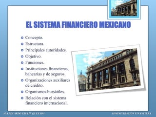EL SISTEMA FINANCIERO MEXICANO
             Concepto.
             Estructura.
             Principales autoridades.
             Objetivo.
             Funciones.
             Instituciones financieras,
              bancarias y de seguros.
             Organizaciones auxiliares
              de crédito.
             Organismos bursátiles.
             Relación con el sistema
              financiero internacional.

M.A EDUARDO TRULÍN QUEZADA                 ADMINISTRACIÓN FINANCIERA
 