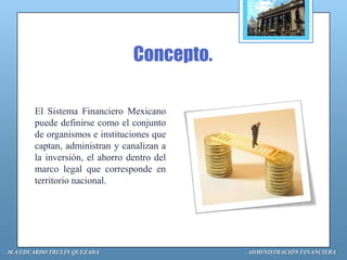 Concepto.

       El Sistema Financiero Mexicano
       puede definirse como el conjunto
       de organismos e instituciones que
       captan, administran y canalizan a
       la inversión, el ahorro dentro del
       marco legal que corresponde en
       territorio nacional.




M.A EDUARDO TRULÍN QUEZADA                  ADMINISTRACIÓN FINANCIERA
 