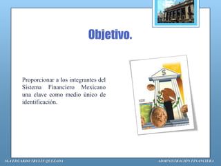 Objetivo.


       Proporcionar a los integrantes del
       Sistema Financiero Mexicano
       una clave como medio único de
       identificación.




M.A EDUARDO TRULÍN QUEZADA                   ADMINISTRACIÓN FINANCIERA
 
