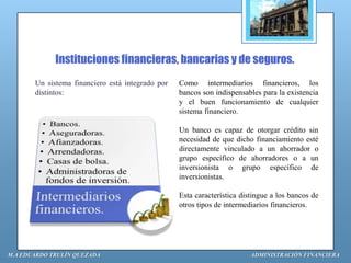 Instituciones financieras, bancarias y de seguros.
       Un sistema financiero está integrado por   Como intermediarios financieros, los
       distintos:                                 bancos son indispensables para la existencia
                                                  y el buen funcionamiento de cualquier
                                                  sistema financiero.

                                                  Un banco es capaz de otorgar crédito sin
                                                  necesidad de que dicho financiamiento esté
                                                  directamente vinculado a un ahorrador o
                                                  grupo específico de ahorradores o a un
                                                  inversionista o grupo específico de
                                                  inversionistas.

                                                  Esta característica distingue a los bancos de
                                                  otros tipos de intermediarios financieros.




M.A EDUARDO TRULÍN QUEZADA                                               ADMINISTRACIÓN FINANCIERA
 