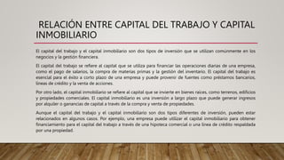 RELACIÓN ENTRE CAPITAL DEL TRABAJO Y CAPITAL
INMOBILIARIO
El capital del trabajo y el capital inmobiliario son dos tipos de inversión que se utilizan comúnmente en los
negocios y la gestión financiera.
El capital del trabajo se refiere al capital que se utiliza para financiar las operaciones diarias de una empresa,
como el pago de salarios, la compra de materias primas y la gestión del inventario. El capital del trabajo es
esencial para el éxito a corto plazo de una empresa y puede provenir de fuentes como préstamos bancarios,
líneas de crédito y la venta de acciones.
Por otro lado, el capital inmobiliario se refiere al capital que se invierte en bienes raíces, como terrenos, edificios
y propiedades comerciales. El capital inmobiliario es una inversión a largo plazo que puede generar ingresos
por alquiler o ganancias de capital a través de la compra y venta de propiedades.
Aunque el capital del trabajo y el capital inmobiliario son dos tipos diferentes de inversión, pueden estar
relacionados en algunos casos. Por ejemplo, una empresa puede utilizar el capital inmobiliario para obtener
financiamiento para el capital del trabajo a través de una hipoteca comercial o una línea de crédito respaldada
por una propiedad.
 