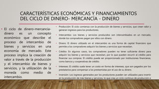 CARACTERÍSTICAS ECONÓMICAS Y FINANCIAMIENTOS
DEL CICLO DE DINERO- MERCANCÍA - DINERO
• Producción: El ciclo comienza con la producción de bienes y servicios, que crean valor y
generan ingresos para los productores.
• Intercambio: Los bienes y servicios producidos son intercambiados en un mercado,
donde los compradores pagan por ellos con dinero.
• Dinero: El dinero utilizado en el intercambio es una forma de capital financiero que
permite a los compradores adquirir los bienes y servicios que necesitan.
• Crédito: En algunos casos, los compradores pueden no tener suficiente dinero para
adquirir los bienes y servicios que necesitan, por lo que pueden recurrir al crédito para
financiar sus compras. El crédito puede ser proporcionado por instituciones financieras,
como bancos y cooperativas de crédito.
• Intereses: El crédito suele tener un costo en forma de intereses, que son pagados por los
prestatarios para compensar a los prestamistas por el uso de su dinero.
• Inversión: Los ingresos generados por los productores pueden ser utilizados para invertir
en la producción de más bienes y servicios, lo que crea un ciclo continuo de producción e
intercambio.
• El ciclo de dinero-mercancía-
dinero es un concepto
económico que describe el
proceso de intercambio de
bienes y servicios en una
economía de mercado. Este
proceso implica la creación de
valor a través de la producción
y el intercambio de bienes y
servicios, y la utilización de la
moneda como medio de
intercambio.
 