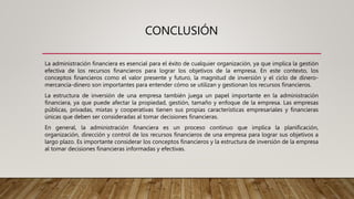 CONCLUSIÓN
La administración financiera es esencial para el éxito de cualquier organización, ya que implica la gestión
efectiva de los recursos financieros para lograr los objetivos de la empresa. En este contexto, los
conceptos financieros como el valor presente y futuro, la magnitud de inversión y el ciclo de dinero-
mercancía-dinero son importantes para entender cómo se utilizan y gestionan los recursos financieros.
La estructura de inversión de una empresa también juega un papel importante en la administración
financiera, ya que puede afectar la propiedad, gestión, tamaño y enfoque de la empresa. Las empresas
públicas, privadas, mixtas y cooperativas tienen sus propias características empresariales y financieras
únicas que deben ser consideradas al tomar decisiones financieras.
En general, la administración financiera es un proceso continuo que implica la planificación,
organización, dirección y control de los recursos financieros de una empresa para lograr sus objetivos a
largo plazo. Es importante considerar los conceptos financieros y la estructura de inversión de la empresa
al tomar decisiones financieras informadas y efectivas.
 