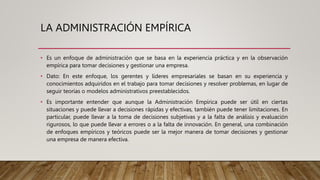 LA ADMINISTRACIÓN EMPÍRICA
• Es un enfoque de administración que se basa en la experiencia práctica y en la observación
empírica para tomar decisiones y gestionar una empresa.
• Dato: En este enfoque, los gerentes y líderes empresariales se basan en su experiencia y
conocimientos adquiridos en el trabajo para tomar decisiones y resolver problemas, en lugar de
seguir teorías o modelos administrativos preestablecidos.
• Es importante entender que aunque la Administración Empírica puede ser útil en ciertas
situaciones y puede llevar a decisiones rápidas y efectivas, también puede tener limitaciones. En
particular, puede llevar a la toma de decisiones subjetivas y a la falta de análisis y evaluación
rigurosos, lo que puede llevar a errores o a la falta de innovación. En general, una combinación
de enfoques empíricos y teóricos puede ser la mejor manera de tomar decisiones y gestionar
una empresa de manera efectiva.
 