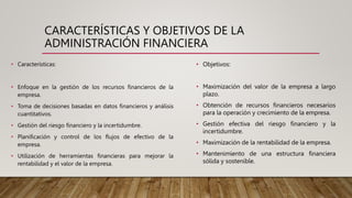 CARACTERÍSTICAS Y OBJETIVOS DE LA
ADMINISTRACIÓN FINANCIERA
• Características:
• Enfoque en la gestión de los recursos financieros de la
empresa.
• Toma de decisiones basadas en datos financieros y análisis
cuantitativos.
• Gestión del riesgo financiero y la incertidumbre.
• Planificación y control de los flujos de efectivo de la
empresa.
• Utilización de herramientas financieras para mejorar la
rentabilidad y el valor de la empresa.
• Objetivos:
• Maximización del valor de la empresa a largo
plazo.
• Obtención de recursos financieros necesarios
para la operación y crecimiento de la empresa.
• Gestión efectiva del riesgo financiero y la
incertidumbre.
• Maximización de la rentabilidad de la empresa.
• Mantenimiento de una estructura financiera
sólida y sostenible.
 