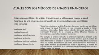 ¿CUÁLES SON LOS MÉTODOS DE ANÁLISIS FINANCIERO?
• Existen varios métodos de análisis financiero que se utilizan para evaluar la salud
financiera de una empresa. A continuación, se presentan algunos de los métodos
más comunes:
• Análisis vertical
• Análisis horizontal
• Análisis de ratios financieros
• Análisis de tendencias
• Análisis de punto de equilibrio
• Análisis de flujo de efectivo
• Todos los métodos de análisis financiero tienen en común que se utilizan
para evaluar la salud financiera de una empresa y ayudar a tomar
decisiones informadas. Cada método aborda diferentes aspectos de la
información financiera de la empresa y utiliza diferentes técnicas y
herramientas para analizar los datos financieros.
• Por ejemplo, el análisis vertical y el análisis horizontal se enfocan en la
estructura y tendencias del estado financiero, mientras que el análisis de
ratios financieros se enfoca en la relación entre diferentes datos financieros
clave. El análisis de tendencias se centra en las tendencias financieras a
largo plazo, mientras que el análisis de punto de equilibrio y el análisis de
flujo de efectivo se enfocan en la capacidad de la empresa para cubrir sus
costos y pagar sus deudas.
 