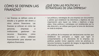CÓMO SE DEFINEN LAS
FINANZAS?
• Las finanzas se definen como el
estudio y la gestión del dinero y
otros activos financieros. Las
finanzas se enfocan en cómo las
personas, empresas e
instituciones gestionan sus
recursos financieros, cómo
invierten y cómo obtienen
financiamiento para alcanzar sus
objetivos financieros.
¿QUÉ SON LAS POLÍTICAS Y
ESTRATEGIAS DE UNA EMPRESA?
• Las políticas y estrategias de una empresa son documentos
y planes que establecen las directrices y objetivos de una
organización para lograr sus metas y objetivos a largo
plazo. Estas políticas y estrategias son establecidas por la
alta dirección y se utilizan para guiar la toma de decisiones
en toda la empresa.
• Las políticas de la empresa son declaraciones escritas que
establecen los principios y reglas que rigen el
comportamiento y las decisiones de la empresa. Las
políticas pueden incluir aspectos como las prácticas de
recursos humanos, la gestión de riesgos, la seguridad de la
información y la ética empresarial.
 