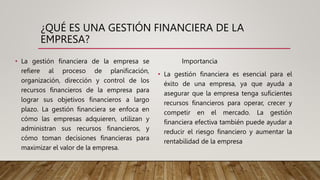 ¿QUÉ ES UNA GESTIÓN FINANCIERA DE LA
EMPRESA?
• La gestión financiera de la empresa se
refiere al proceso de planificación,
organización, dirección y control de los
recursos financieros de la empresa para
lograr sus objetivos financieros a largo
plazo. La gestión financiera se enfoca en
cómo las empresas adquieren, utilizan y
administran sus recursos financieros, y
cómo toman decisiones financieras para
maximizar el valor de la empresa.
Importancia
• La gestión financiera es esencial para el
éxito de una empresa, ya que ayuda a
asegurar que la empresa tenga suficientes
recursos financieros para operar, crecer y
competir en el mercado. La gestión
financiera efectiva también puede ayudar a
reducir el riesgo financiero y aumentar la
rentabilidad de la empresa
 