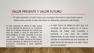 VALOR PRESENTE Y VALOR FUTURO
• El valor presente y el valor futuro son conceptos financieros importantes que se
utilizan para calcular el valor del dinero en diferentes momentos del tiempo.
• El valor presente se refiere al valor actual
de una cantidad de dinero en un momento
dado en el tiempo, teniendo en cuenta una
tasa de interés o tasa de descuento. En
otras palabras, el valor presente es lo que
vale una cantidad de dinero hoy,
considerando el valor temporal del dinero.
El valor presente se utiliza en el cálculo de
préstamos, inversiones y otros aspectos
financieros.
• el valor futuro se refiere al valor que una
cantidad de dinero tendrá en el futuro,
después de haber sido invertida o
prestada a una tasa de interés
determinada. El valor futuro se utiliza para
calcular el crecimiento de una inversión, el
pago futuro de una deuda o el valor futuro
de una anualidad.
 