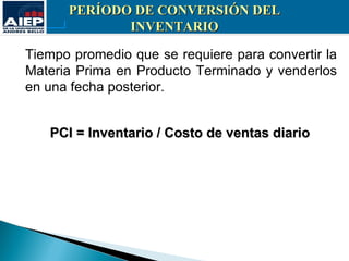 PERÍODO DE CONVERSIÓN DEL
             INVENTARIO

Tiempo promedio que se requiere para convertir la
Materia Prima en Producto Terminado y venderlos
en una fecha posterior.


   PCI = Inventario / Costo de ventas diario
 