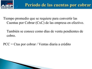 Período de las cuentas por cobrar

Tiempo promedio que se requiere para convertir las
  Cuentas por Cobrar (CxC) de las empresa en efectivo.

  También se conoce como días de venta pendientes de
  cobro.

PCC = Ctas por cobrar / Ventas diaria a crédito
 