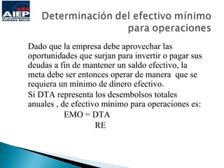 Dado que la empresa debe aprovechar las
oportunidades que surjan para invertir o pagar sus
deudas a fin de mantener un saldo efectivo, la
meta debe ser entonces operar de manera que se
requiera un mínimo de dinero efectivo.
Si DTA representa los desembolsos totales
anuales , de efectivo mínimo para operaciones es:
           EMO = DTA
                    RE
 