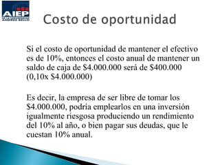 Si el costo de oportunidad de mantener el efectivo
es de 10%, entonces el costo anual de mantener un
saldo de caja de $4.000.000 será de $400.000
(0,10x $4.000.000)

Es decir, la empresa de ser libre de tomar los
$4.000.000, podría emplearlos en una inversión
igualmente riesgosa produciendo un rendimiento
del 10% al año, o bien pagar sus deudas, que le
cuestan 10% anual.
 