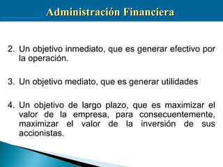 Administración Financiera


2. Un objetivo inmediato, que es generar efectivo por
   la operación.

3. Un objetivo mediato, que es generar utilidades

4. Un objetivo de largo plazo, que es maximizar el
   valor de la empresa, para consecuentemente,
   maximizar el valor de la inversión de sus
   accionistas.
 