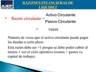 RAZONES FINANCIERAS DE
                   LIQUIDEZ

                             Activo Circulante
•     Razón circulante =
                            Pasivo Circulante

                      =       veces
    Número de veces que el activo circulante puede pagar
    las deudas a corto plazo.
    Esta razón debe ser >1 porque se debe poder cubrir al
    menos 1 vez el ciclo operativo (costos + gastos vs.
    capital de trabajo).
 