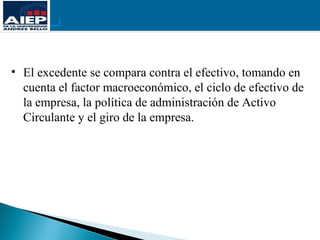 • El excedente se compara contra el efectivo, tomando en
  cuenta el factor macroeconómico, el ciclo de efectivo de
  la empresa, la política de administración de Activo
  Circulante y el giro de la empresa.
 