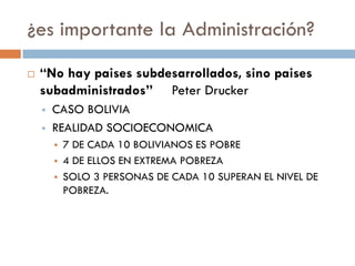 ¿es importante la Administración?


“No hay paises subdesarrollados, sino paises
subadministrados” Peter Drucker



CASO BOLIVIA
REALIDAD SOCIOECONOMICA




7 DE CADA 10 BOLIVIANOS ES POBRE
4 DE ELLOS EN EXTREMA POBREZA
SOLO 3 PERSONAS DE CADA 10 SUPERAN EL NIVEL DE
POBREZA.

 
