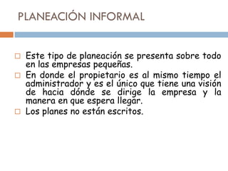 PLANEACIÓN INFORMAL
Este tipo de planeación se presenta sobre todo
en las empresas pequeñas.
 En donde el propietario es al mismo tiempo el
administrador y es el único que tiene una visión
de hacia dónde se dirige la empresa y la
manera en que espera llegar.
 Los planes no están escritos.


 