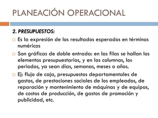 PLANEACIÓN OPERACIONAL
2. PRESUPUESTOS:
 Es la expresión de los resultados esperados en términos
numéricos
 Son gráficas de doble entrada: en las filas se hallan los
elementos presupuestarios, y en las columnas, los
periodos, ya sean días, semanas, meses o años.
 Ej: flujo de caja, presupuestos departamentales de
gastos, de prestaciones sociales de los empleados, de
reparación y mantenimiento de máquinas y de equipos,
de costos de producción, de gastos de promoción y
publicidad, etc.

 
