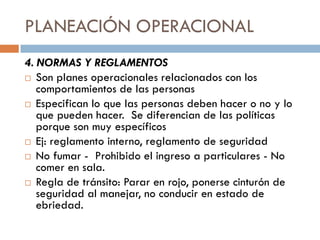 PLANEACIÓN OPERACIONAL
4. NORMAS Y REGLAMENTOS
 Son planes operacionales relacionados con los
comportamientos de las personas
 Especifican lo que las personas deben hacer o no y lo
que pueden hacer. Se diferencian de las políticas
porque son muy específicos
 Ej: reglamento interno, reglamento de seguridad
 No fumar - Prohibido el ingreso a particulares - No
comer en sala.
 Regla de tránsito: Parar en rojo, ponerse cinturón de
seguridad al manejar, no conducir en estado de
ebriedad.

 