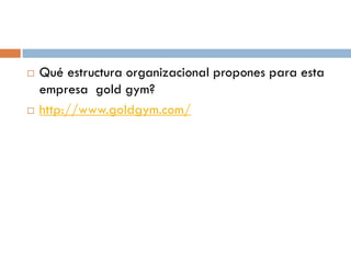 



Qué estructura organizacional propones para esta
empresa gold gym?
http://www.goldgym.com/

 