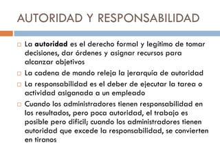 AUTORIDAD Y RESPONSABILIDAD








La autoridad es el derecho formal y legítimo de tomar
decisiones, dar órdenes y asignar recursos para
alcanzar objetivos
La cadena de mando releja la jerarquía de autoridad
La responsabilidad es el deber de ejecutar la tarea o
actividad asiganada a un empleado
Cuando los administradores tienen responsabilidad en
los resultados, pero poca autoridad, el trabajo es
posible pero dificil; cuando los administradores tienen
autoridad que excede la responsabilidad, se convierten
en tiranos

 