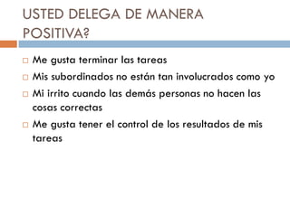 USTED DELEGA DE MANERA
POSITIVA?






Me gusta terminar las tareas
Mis subordinados no están tan involucrados como yo
Mi irrito cuando las demás personas no hacen las
cosas correctas
Me gusta tener el control de los resultados de mis
tareas

 