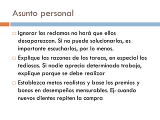 Asunto personal






Ignorar los reclamos no hará que ellos
desaparezcan. Si no puede solucionarlos, es
importante escucharlos, por lo menos.
Explique las razones de las tareas, en especial las
tediosas. Si nadie aprecia determinado trabajo,
explique porque se debe realizar
Establezca metas realistas y base los premios y
bonos en desempeños mensurables. Ej: cuando
nuevos clientes repiten la compra

 