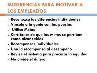 SUGERENCIAS PARA MOTIVAR A
LOS EMPLEADOS









Reconozca las diferencias individuales
Vincule a la gente con los puestos
Utilice Metas
Cerciórece de que las metas se perciban
como alcanzables
Recompensas individuales
Una la recompensa al desempeño
Revise el sistema para procurar la equidad
No olvide el dinero

 
