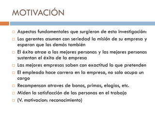 MOTIVACIÓN













Aspectos fundamentales que surgieron de esta investigación:
Los gerentes asumen con seriedad la misión de su empresa y
esperan que los demás también
El éxito atrae a las mejores personas y las mejores personas
sustentan el éxito de la empresa
Las mejores empresas saben con exactitud lo que pretenden
El empleado hace carrera en la empresa, no solo ocupa un
cargo
Recompensan atraves de bonos, primas, elogios, etc.
Miden la satisfacción de las personas en el trabajo
(V. motivacion: reconocimiento)

 