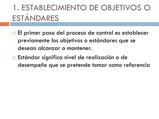1. ESTABLECIMIENTO DE OBJETIVOS O
ESTÁNDARES




El primer paso del proceso de control es establecer
previamente los objetivos o estándares que se
desean alcanzar o mantener.
Estándar significa nivel de realización o de
desempeño que se pretende tomar como referencia

 
