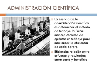 ADMINISTRACIÓN CIENTÍFICA




La esencia de la
administración científica
es determinar el método
de trabajo: la única
manera correcta de
ejecutar un trabajo para
maximizar la eficiencia
de cada obrero.
Eficiencia: relación entre
esfuerzo y resultados;
entre costo y beneficio

 