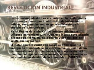 REVOLUCIÓN INDUSTRIAL






La revolución industrial es el cambio en la producción y
consumo de bienes por la utilización de instrumentos
hábiles, cuyo movimiento exige la aplicación de la
energía de la naturaleza.
Hasta finales del siglo XVIII el hombre sólo había
utilizado herramientas, instrumentos inertes cuya eficacia
depende por completo de la fuerza y la habilidad del
sujeto que los maneja.
El motor aparece cuando se consigue transformar la
energía de la naturaleza en movimiento. La unión de un
instrumento hábil y un motor señala la aparición de la
máquina, el agente que ha causado el mayor cambio en
las condiciones de vida de la humanidad. (VIDEO 1)

 