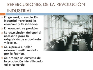 REPERCUSIONES DE LA REVOLUCIÓN
INDUSTRIAL









En general, la revolución
industrial transformó la
economía y la sociedad.
En economía se produjo:
La acumulación del capital
necesario para la
adquisición de maquinaria
y locales.
Se suprimió el taller
artesanal sustituyéndolo
por la fábrica.
Se produjo un aumento de
la producción intensificando
así el comercio

 