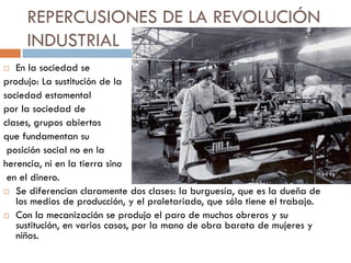 REPERCUSIONES DE LA REVOLUCIÓN
INDUSTRIAL
En la sociedad se
produjo: La sustitución de la
sociedad estamental
por la sociedad de
clases, grupos abiertos
que fundamentan su
posición social no en la
herencia, ni en la tierra sino
en el dinero.
 Se diferencian claramente dos clases: la burguesía, que es la dueña de
los medios de producción, y el proletariado, que sólo tiene el trabajo.
 Con la mecanización se produjo el paro de muchos obreros y su
sustitución, en varios casos, por la mano de obra barata de mujeres y
niños.


 