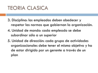 TEORIA CLASICA
3. Disciplina: los empleados deben obedecer y
respetar las normas que gobiernan la organización.
4. Unidad de mando: cada empleado se debe
subordinar sólo a un superior
5. Unidad de dirección: cada grupo de actividades
organizacionales debe tener el mismo objetivo y ha
de estar dirigido por un gerente a través de un
plan

 