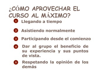 ¿CÓMO APROVECHAR EL
CURSO AL MÁXIMO?
1

Llegando a tiempo

2

Asistiendo normalmente

3

Participando desde el comienzo

4

5

Dar al grupo el beneficio de
su experiencia y sus puntos
de vista.

Respetando la opinión de los
demás

 