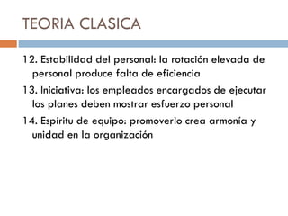 TEORIA CLASICA
12. Estabilidad del personal: la rotación elevada de
personal produce falta de eficiencia
13. Iniciativa: los empleados encargados de ejecutar
los planes deben mostrar esfuerzo personal
14. Espíritu de equipo: promoverlo crea armonía y
unidad en la organización

 