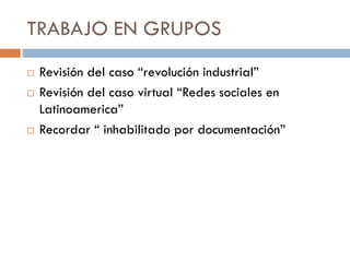 TRABAJO EN GRUPOS





Revisión del caso “revolución industrial”
Revisión del caso virtual “Redes sociales en
Latinoamerica”
Recordar “ inhabilitado por documentación”

 