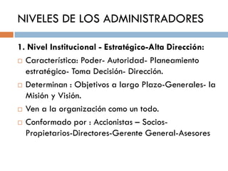 NIVELES DE LOS ADMINISTRADORES
1. Nivel Institucional - Estratégico-Alta Dirección:
 Característica: Poder- Autoridad- Planeamiento
estratégico- Toma Decisión- Dirección.
 Determinan : Objetivos a largo Plazo-Generales- la
Misión y Visión.
 Ven a la organización como un todo.
 Conformado por : Accionistas – SociosPropietarios-Directores-Gerente General-Asesores

 