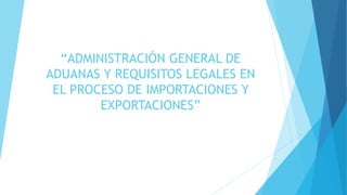 “ADMINISTRACIÓN GENERAL DE 
ADUANAS Y REQUISITOS LEGALES EN 
EL PROCESO DE IMPORTACIONES Y 
EXPORTACIONES” 
 