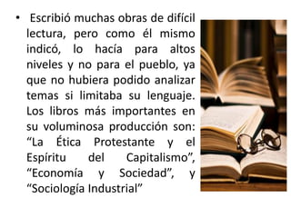 • Escribió muchas obras de difícil
lectura, pero como él mismo
indicó, lo hacía para altos
niveles y no para el pueblo, ya
que no hubiera podido analizar
temas si limitaba su lenguaje.
Los libros más importantes en
su voluminosa producción son:
“La Ética Protestante y el
Espíritu
del
Capitalismo”,
“Economía y Sociedad”, y
“Sociología Industrial”

 