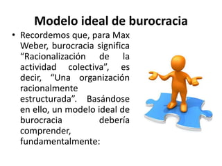 Modelo ideal de burocracia
• Recordemos que, para Max
Weber, burocracia significa
“Racionalización de la
actividad colectiva”, es
decir, “Una organización
racionalmente
estructurada”. Basándose
en ello, un modelo ideal de
burocracia
debería
comprender,
fundamentalmente:

 