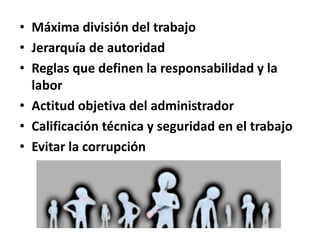 • Máxima división del trabajo
• Jerarquía de autoridad
• Reglas que definen la responsabilidad y la
labor
• Actitud objetiva del administrador
• Calificación técnica y seguridad en el trabajo
• Evitar la corrupción

 