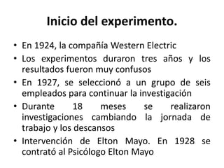 Inicio del experimento.
• En 1924, la compañía Western Electric
• Los experimentos duraron tres años y los
resultados fueron muy confusos
• En 1927, se seleccionó a un grupo de seis
empleados para continuar la investigación
• Durante
18
meses
se
realizaron
investigaciones cambiando la jornada de
trabajo y los descansos
• Intervención de Elton Mayo. En 1928 se
contrató al Psicólogo Elton Mayo

 