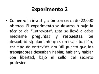 Experimento 2
• Comenzó la investigación con cerca de 22.000
obreros. El experimento se desarrolló bajo la
técnica de “Entrevista”. Ésta se llevó a cabo
mediante preguntas y respuestas. Se
descubrió rápidamente que, en esa situación,
ese tipo de entrevista era útil puesto que los
trabajadores deseaban hablar, hablar y hablar
con libertad, bajo el sello del secreto
profesional

 